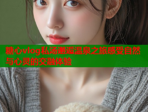 糖心vlog私汤邂逅温泉之旅感受自然与心灵的交融体验  第1张