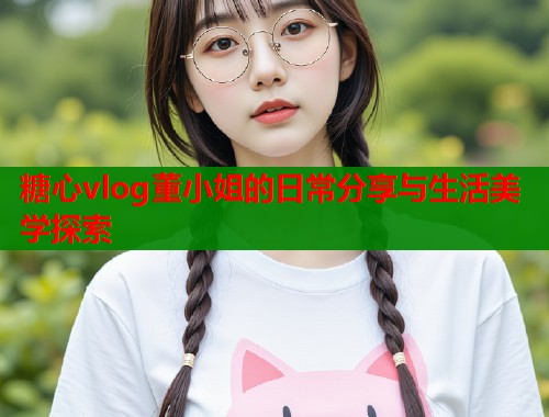 糖心vlog董小姐的日常分享与生活美学探索  第1张
