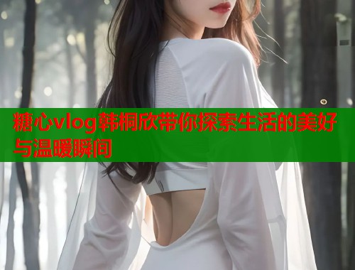 糖心vlog韩桐欣带你探索生活的美好与温暖瞬间  第1张