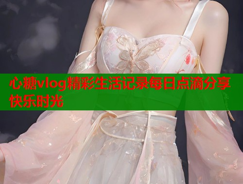 心糖vlog精彩生活记录每日点滴分享快乐时光  第1张