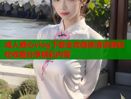 成人糖心vlog下载全攻略高清资源轻松收藏分享精彩内容  第2张