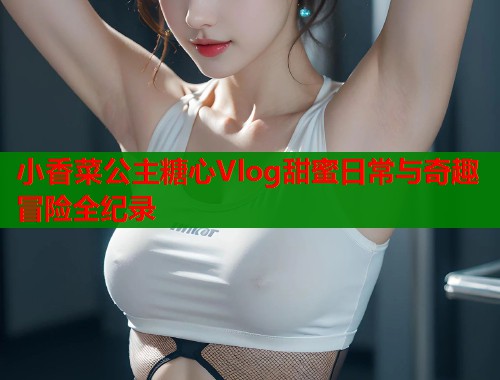 小香菜公主糖心Vlog甜蜜日常与奇趣冒险全纪录  第1张
