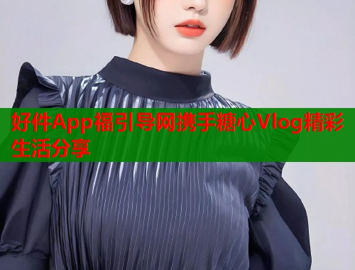 好件App福引导网携手糖心Vlog精彩生活分享  第2张