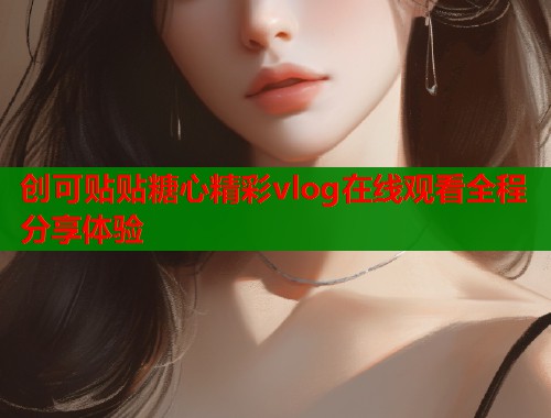 创可贴贴糖心精彩vlog在线观看全程分享体验  第1张