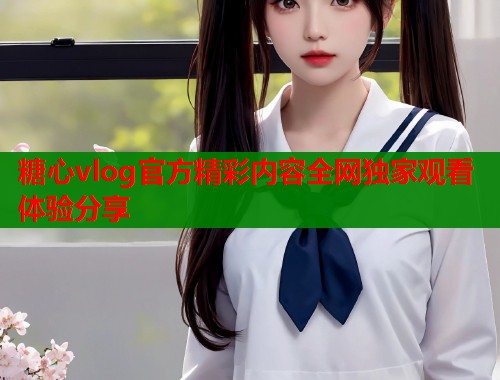 糖心vlog官方精彩内容全网独家观看体验分享  第1张