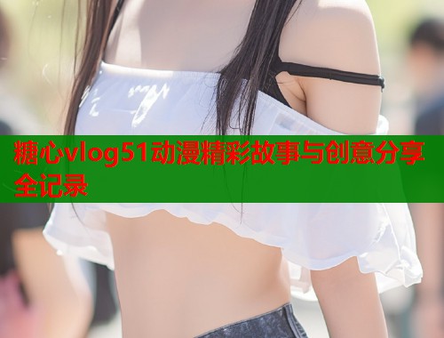 糖心vlog51动漫精彩故事与创意分享全记录  第1张