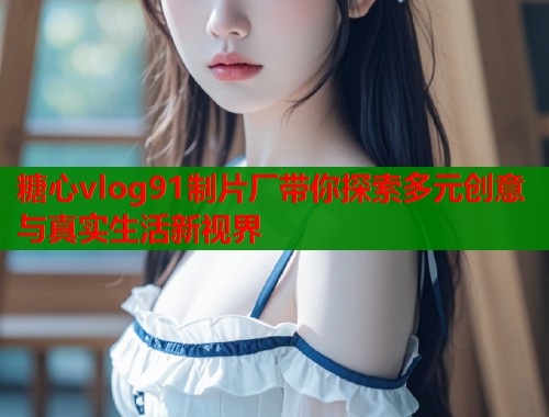 糖心vlog91制片厂带你探索多元创意与真实生活新视界  第1张