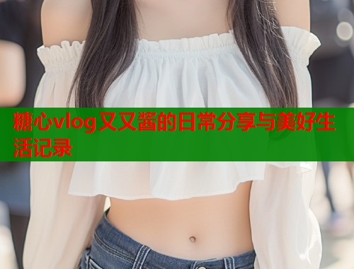 糖心vlog又又酱的日常分享与美好生活记录  第1张