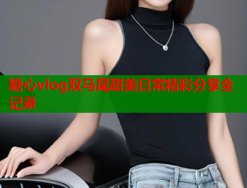 糖心vlog双马尾甜美日常精彩分享全记录  第1张
