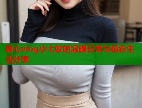 糖心vlog小七软的温暖日常与精彩生活分享  第1张