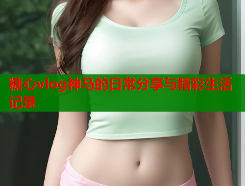 糖心vlog神马的日常分享与精彩生活记录  第1张