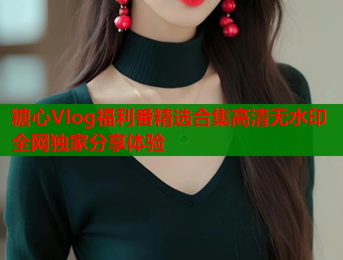 糖心Vlog福利番精选合集高清无水印全网独家分享体验  第1张
