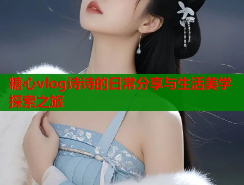 糖心vlog诗诗的日常分享与生活美学探索之旅  第1张