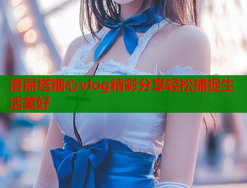 洛丽塔糖心vlog精彩分享轻松捕捉生活美好  第2张